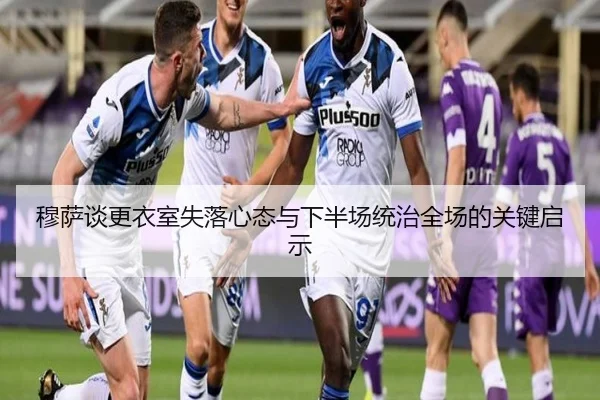 穆萨谈更衣室失落心态与下半场统治全场的关键启示